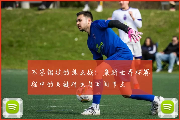 不容错过的焦点战:最新世界杯赛程中的关键对决与时间节点