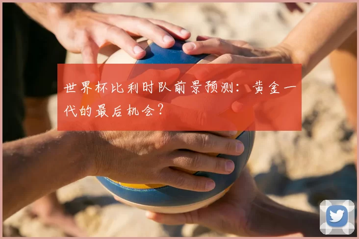 世界杯比利时队前景预测：黄金一代的最后机会？