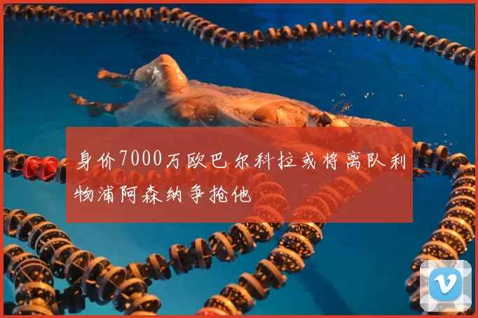 身价7000万欧巴尔科拉或将离队利物浦阿森纳争抢他