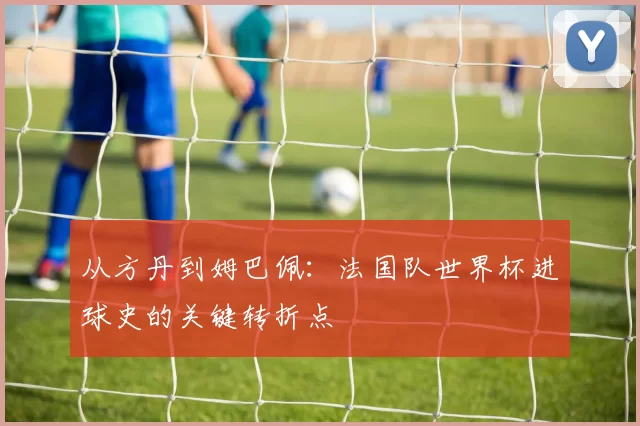 从方丹到姆巴佩：法国队世界杯进球史的关键转折点