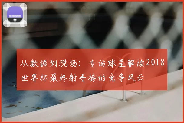 从数据到现场：专访球星解读2018世界杯最终射手榜的竞争风云