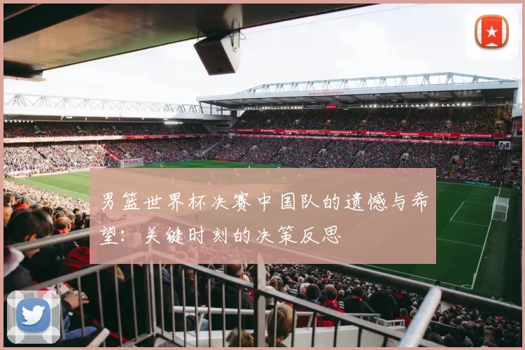 男篮世界杯决赛中国队的遗憾与希望:关键时刻的决策反思