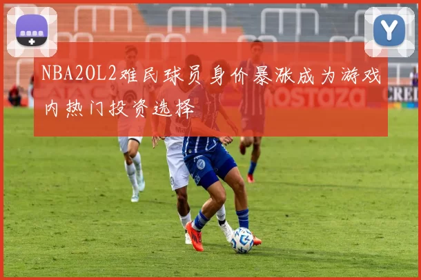 NBA2OL2难民球员身价暴涨成为游戏内热门投资选择