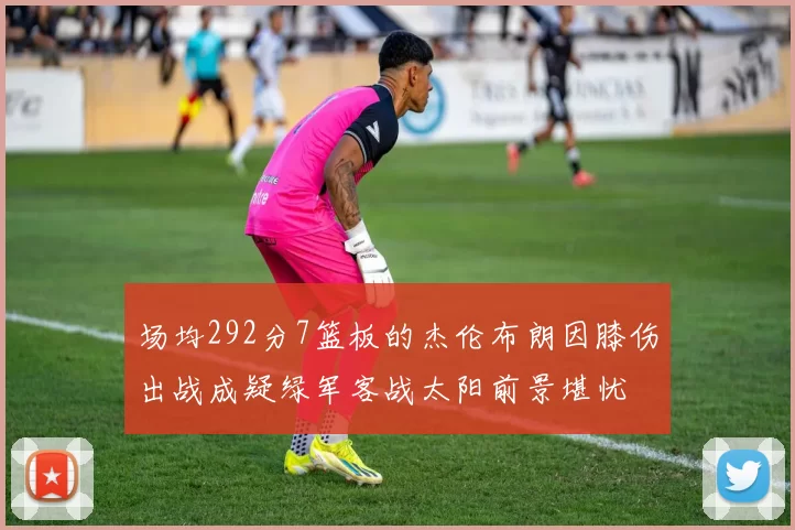 场均292分7篮板的杰伦布朗因膝伤出战成疑绿军客战太阳前景堪忧
