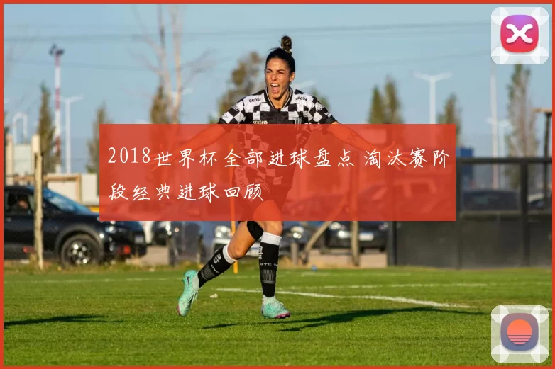 2018世界杯全部进球盘点 淘汰赛阶段经典进球回顾