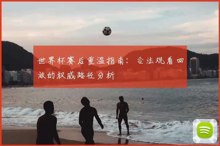 世界杯赛后重温指南:合法观看回放的权威路径分析