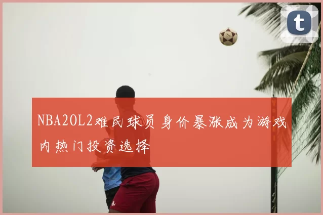 NBA2OL2难民球员身价暴涨成为游戏内热门投资选择