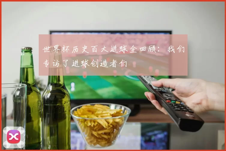 世界杯历史百大进球全回顾:我们专访了进球创造者们