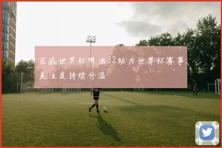 百威世界杯啤酒32助力世界杯赛事关注度持续升温