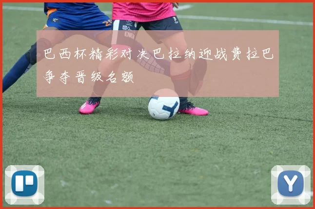 巴西杯精彩对决巴拉纳迎战费拉巴争夺晋级名额