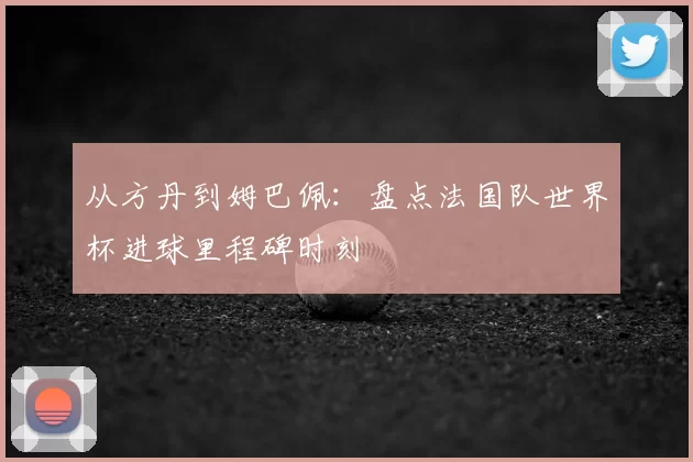 从方丹到姆巴佩：盘点法国队世界杯进球里程碑时刻