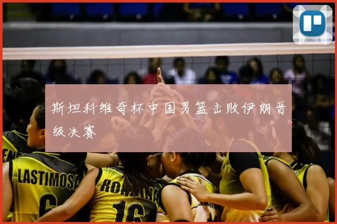 斯坦科维奇杯中国男篮击败伊朗晋级决赛