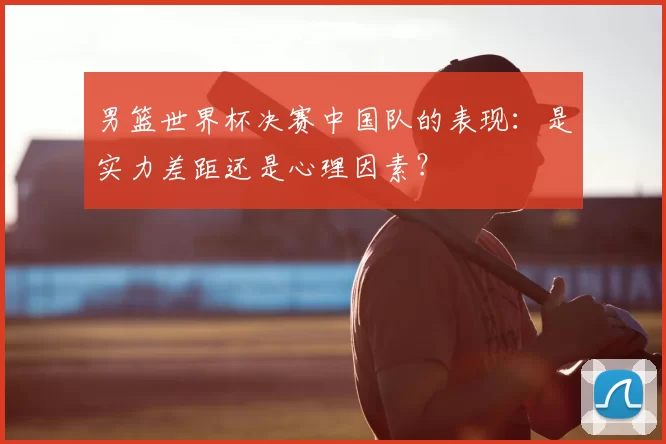 男篮世界杯决赛中国队的表现:是实力差距还是心理因素?