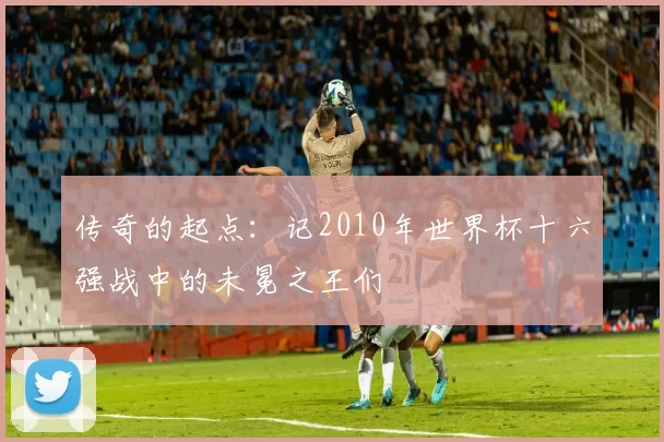 传奇的起点：记2010年世界杯十六强战中的未冕之王们