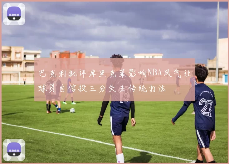 巴克利批评库里克莱影响NBA风气让球员自信投三分失去传统打法