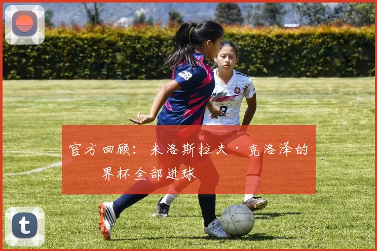 官方回顾:米洛斯拉夫·克洛泽的世界杯全部进球