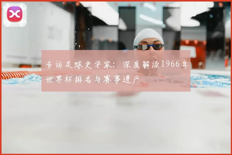 专访足球史学家:深度解读1966年世界杯排名与赛事遗产