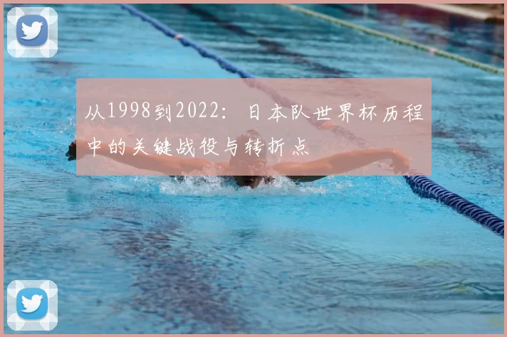 从1998到2022:日本队世界杯历程中的关键战役与转折点