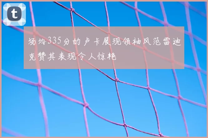 场均335分的卢卡展现领袖风范雷迪克赞其表现令人惊艳