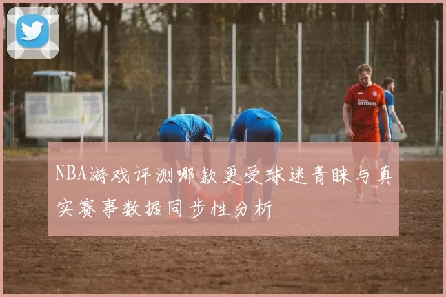 NBA游戏评测哪款更受球迷青睐与真实赛事数据同步性分析