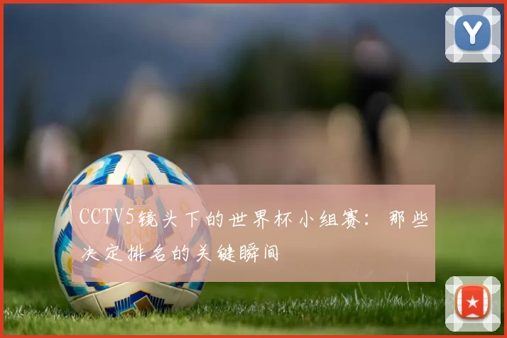 CCTV5镜头下的世界杯小组赛：那些决定排名的关键瞬间