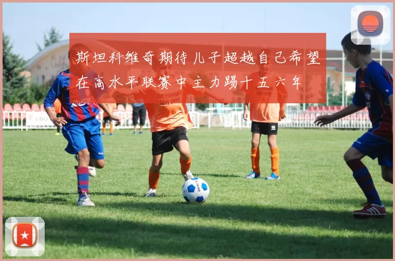 斯坦科维奇期待儿子超越自己希望在高水平联赛中主力踢十五六年