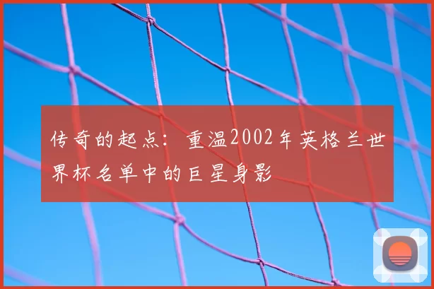 传奇的起点:重温2002年英格兰世界杯名单中的巨星身影