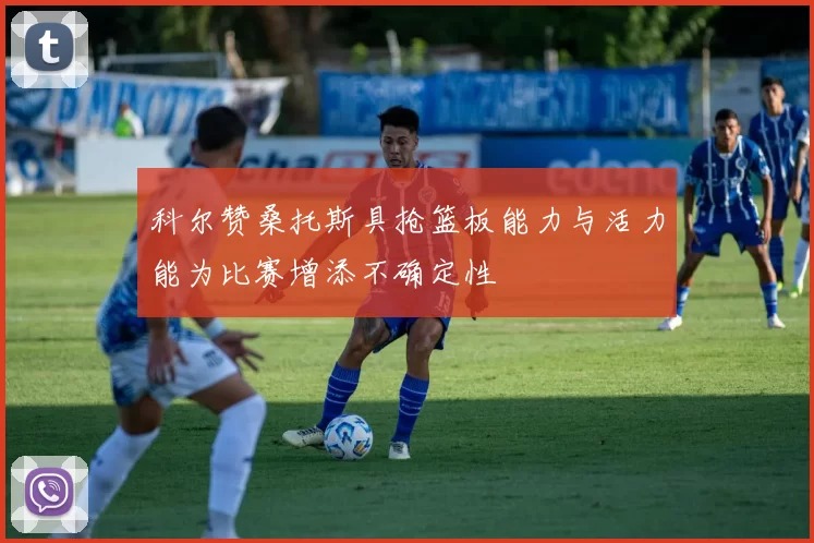 科尔赞桑托斯具抢篮板能力与活力能为比赛增添不确定性