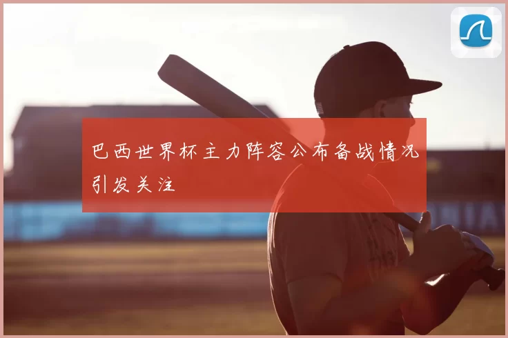 巴西世界杯主力阵容公布备战情况引发关注