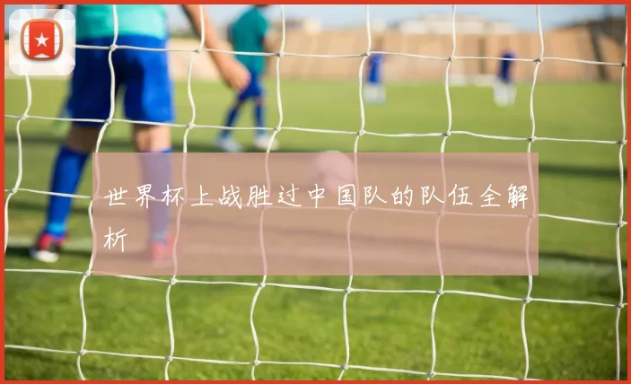 世界杯上战胜过中国队的队伍全解析