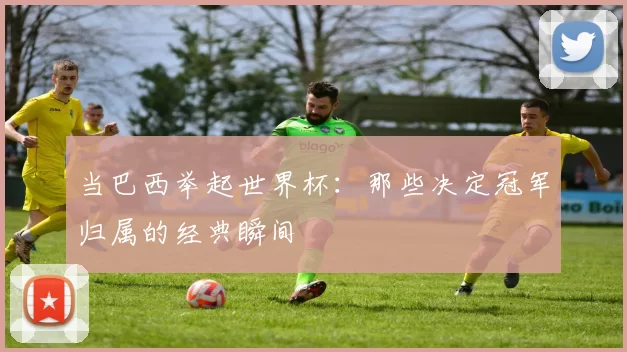 当巴西举起世界杯：那些决定冠军归属的经典瞬间