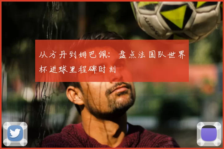 从方丹到姆巴佩：盘点法国队世界杯进球里程碑时刻