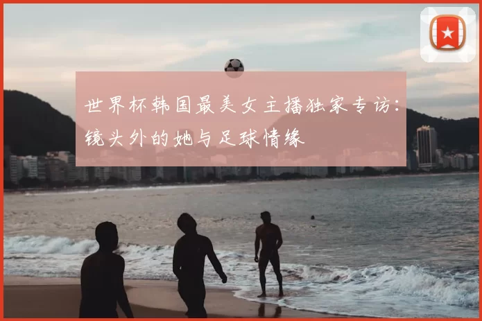 世界杯韩国最美女主播独家专访：镜头外的她与足球情缘