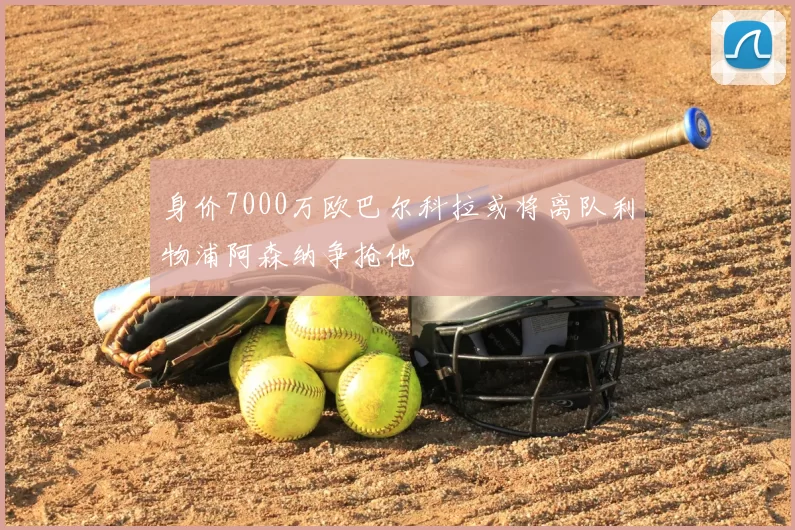 身价7000万欧巴尔科拉或将离队利物浦阿森纳争抢他