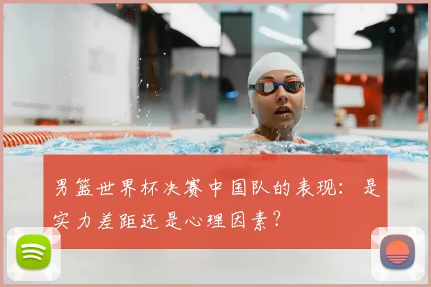 男篮世界杯决赛中国队的表现:是实力差距还是心理因素?