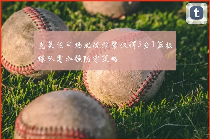克莱伯半场犯规频繁仅得5分1篮板球队需加强防守策略