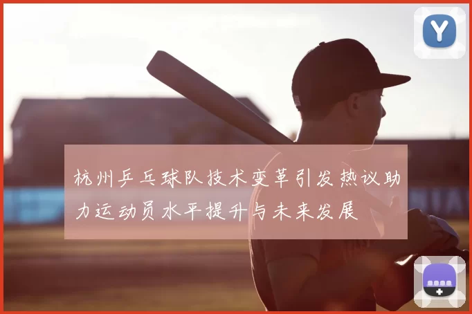 杭州乒乓球队技术变革引发热议助力运动员水平提升与未来发展