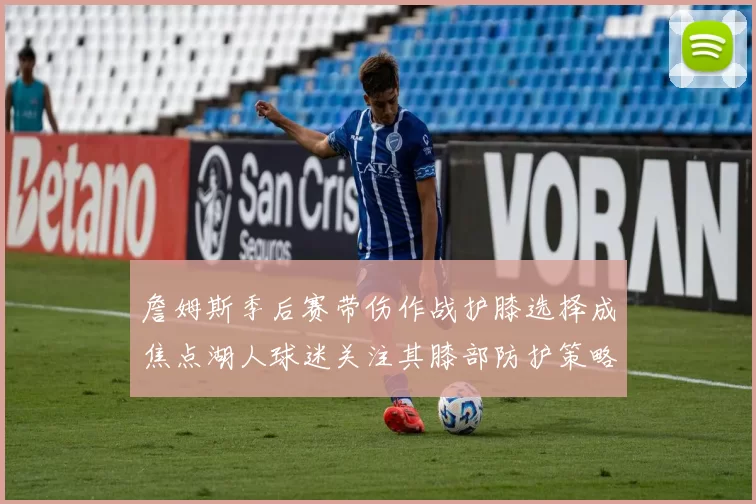 詹姆斯季后赛带伤作战护膝选择成焦点湖人球迷关注其膝部防护策略