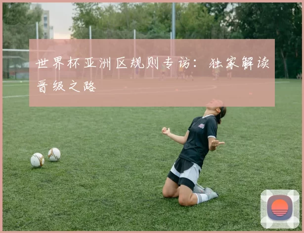 世界杯亚洲区规则专访:独家解读晋级之路