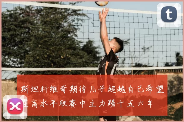 斯坦科维奇期待儿子超越自己希望在高水平联赛中主力踢十五六年