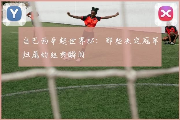 当巴西举起世界杯:那些决定冠军归属的经典瞬间
