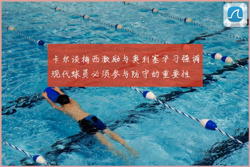 卡尔谈梅西激励与奥利塞学习强调现代球员必须参与防守的重要性