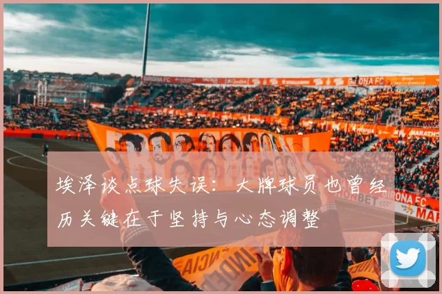 埃泽谈点球失误:大牌球员也曾经历关键在于坚持与心态调整