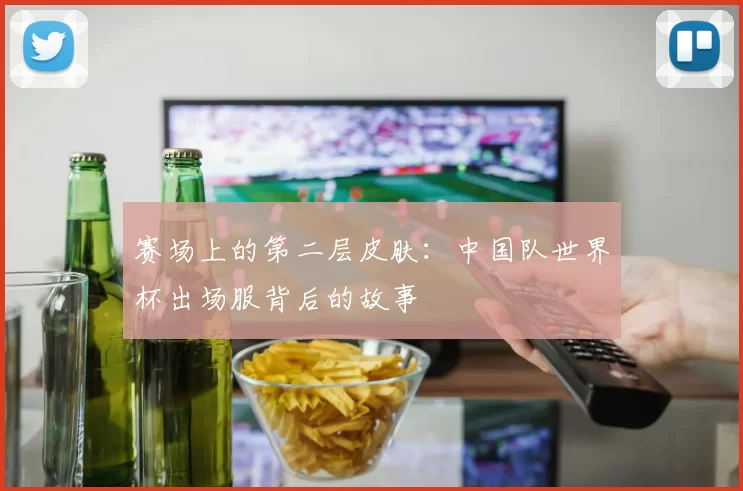 赛场上的第二层皮肤：中国队世界杯出场服背后的故事