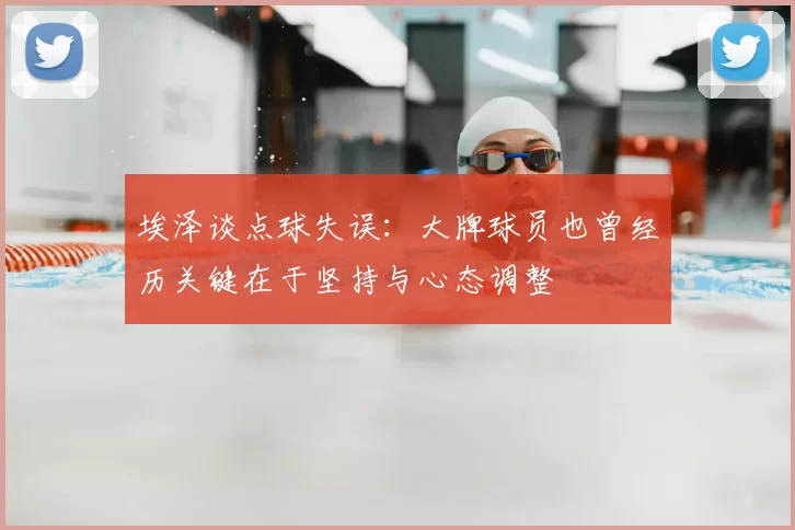 埃泽谈点球失误:大牌球员也曾经历关键在于坚持与心态调整