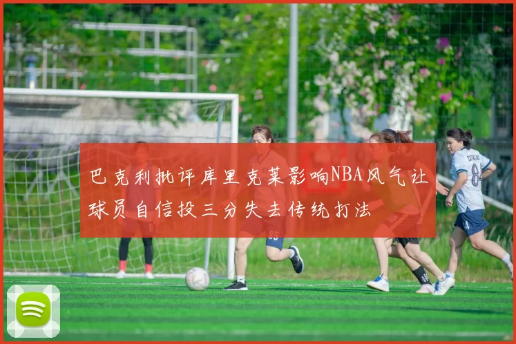 巴克利批评库里克莱影响NBA风气让球员自信投三分失去传统打法
