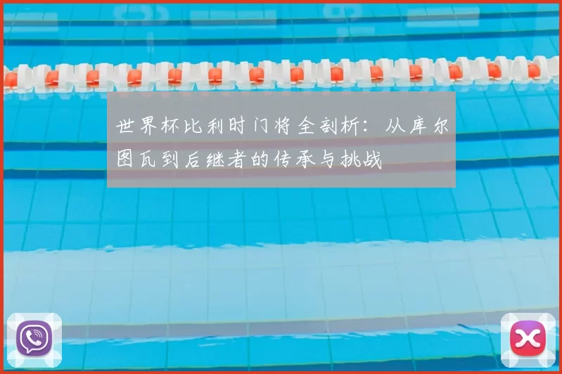世界杯比利时门将全剖析:从库尔图瓦到后继者的传承与挑战