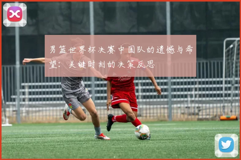 男篮世界杯决赛中国队的遗憾与希望:关键时刻的决策反思