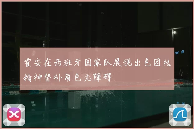 霍安在西班牙国家队展现出色团结精神替补角色无障碍