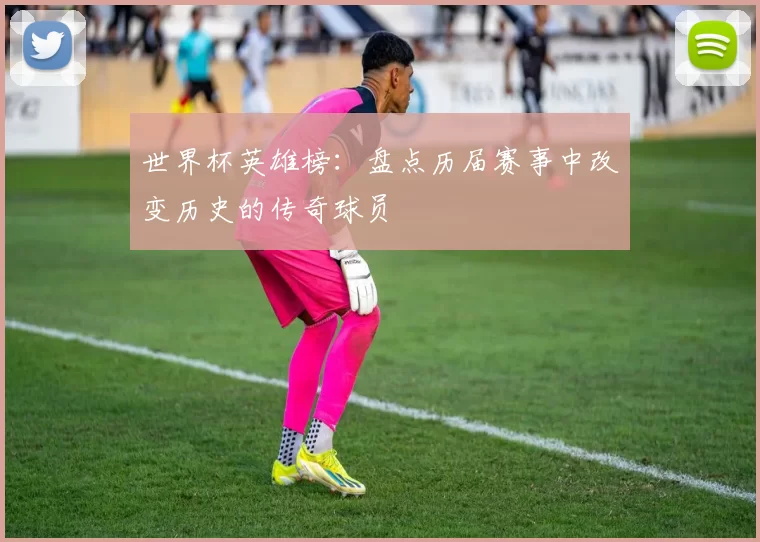 世界杯英雄榜:盘点历届赛事中改变历史的传奇球员